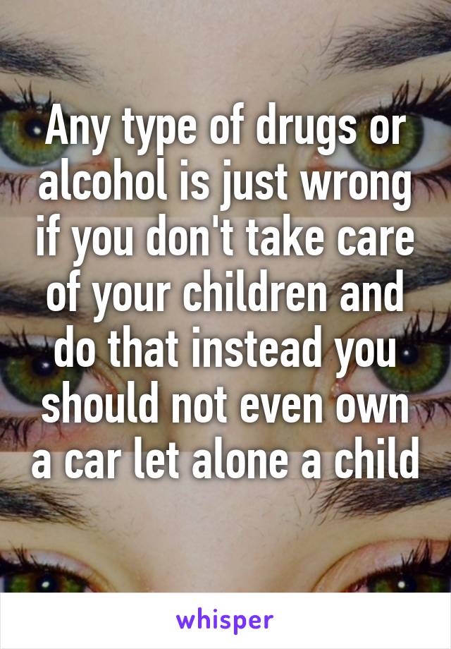 Any type of drugs or alcohol is just wrong if you don't take care of your children and do that instead you should not even own a car let alone a child 