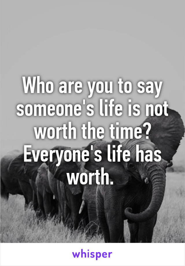 Who are you to say someone's life is not worth the time? Everyone's life has worth. 