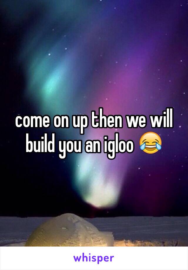 come on up then we will build you an igloo 😂