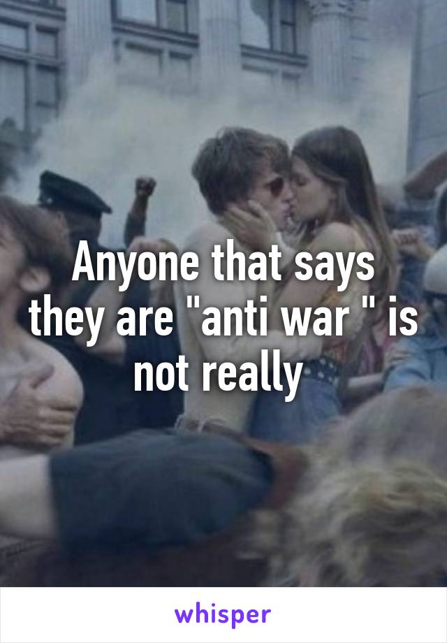 Anyone that says they are "anti war " is not really 