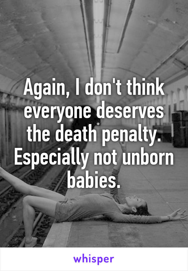 Again, I don't think everyone deserves the death penalty. Especially not unborn babies.