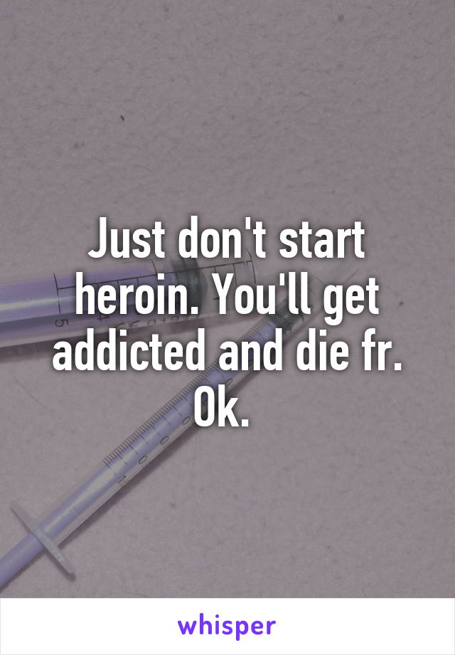 Just don't start heroin. You'll get addicted and die fr. Ok. 