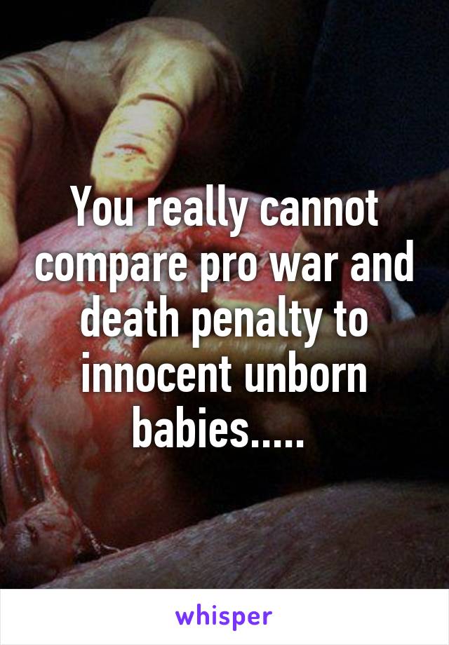 You really cannot compare pro war and death penalty to innocent unborn babies..... 