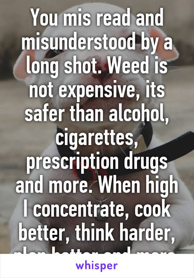 You mis read and misunderstood by a long shot. Weed is not expensive, its safer than alcohol, cigarettes, prescription drugs and more. When high I concentrate, cook better, think harder, plan better and more.