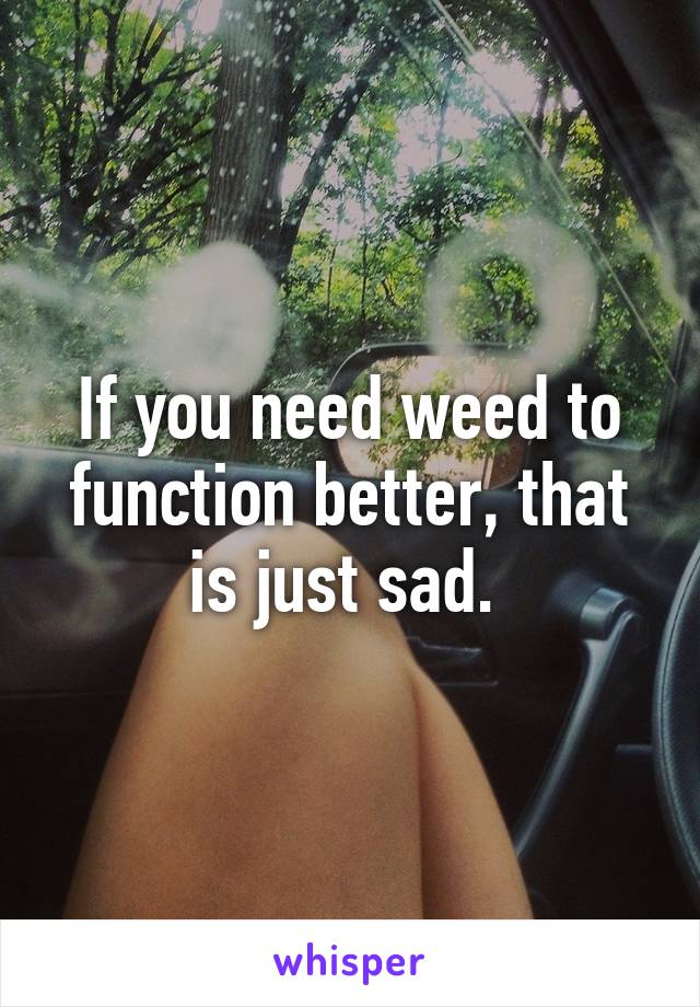 If you need weed to function better, that is just sad. 