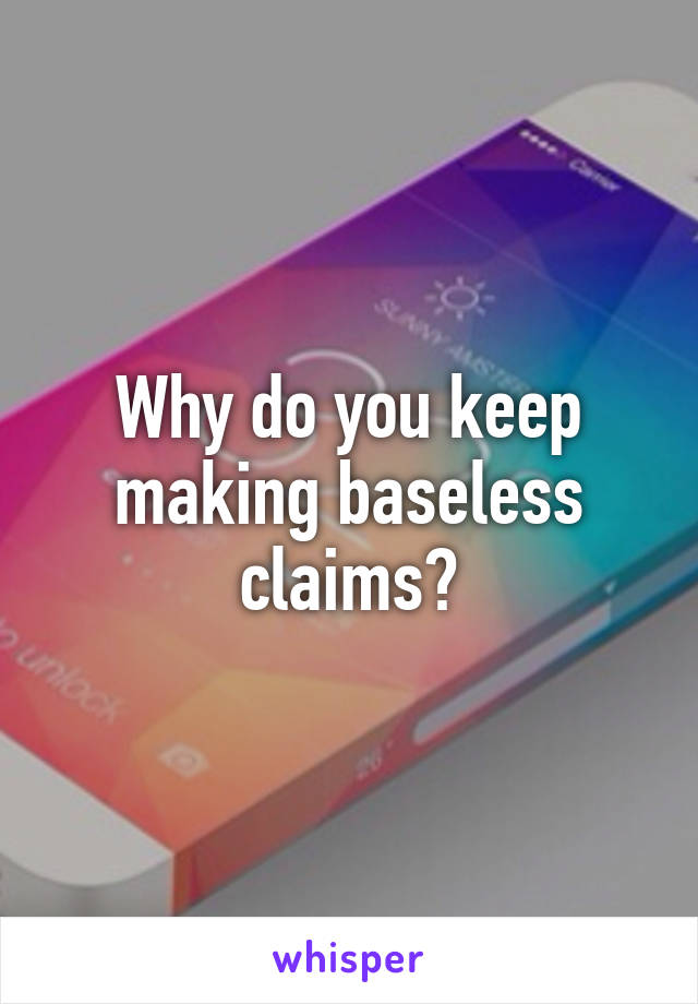 Why do you keep making baseless claims?