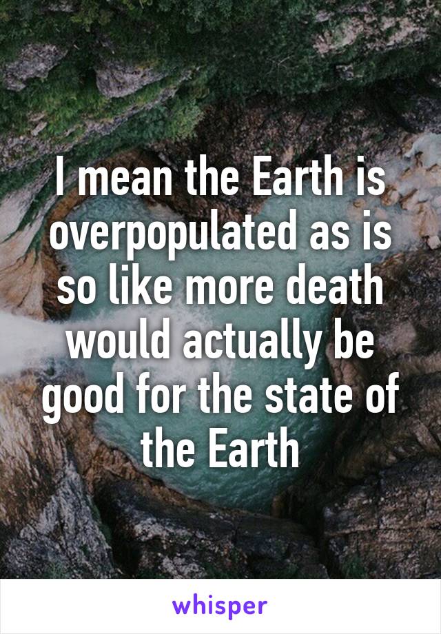 I mean the Earth is overpopulated as is so like more death would actually be good for the state of the Earth