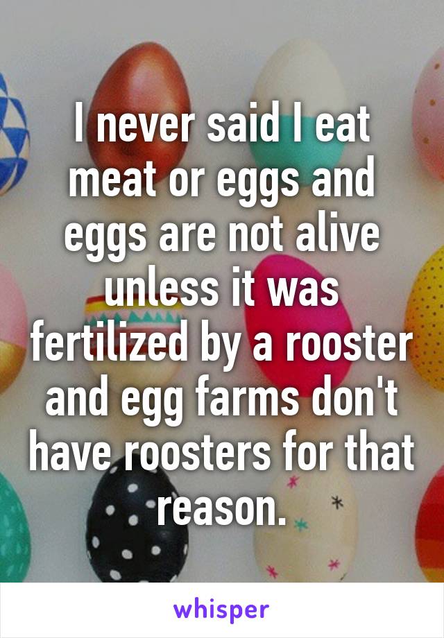 I never said I eat meat or eggs and eggs are not alive unless it was fertilized by a rooster and egg farms don't have roosters for that reason.