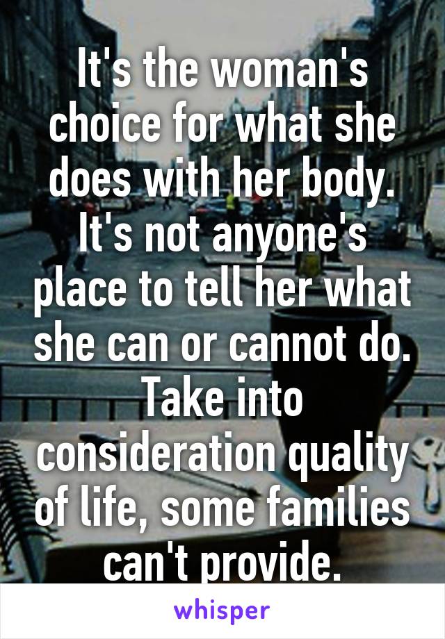 It's the woman's choice for what she does with her body. It's not anyone's place to tell her what she can or cannot do. Take into consideration quality of life, some families can't provide.