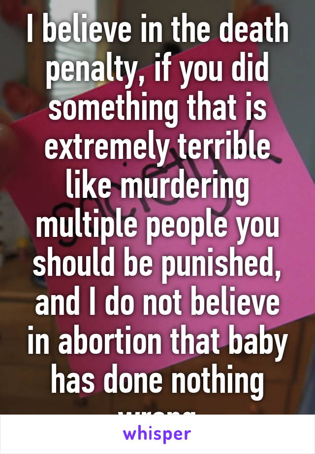 I believe in the death penalty, if you did something that is extremely terrible like murdering multiple people you should be punished, and I do not believe in abortion that baby has done nothing wrong