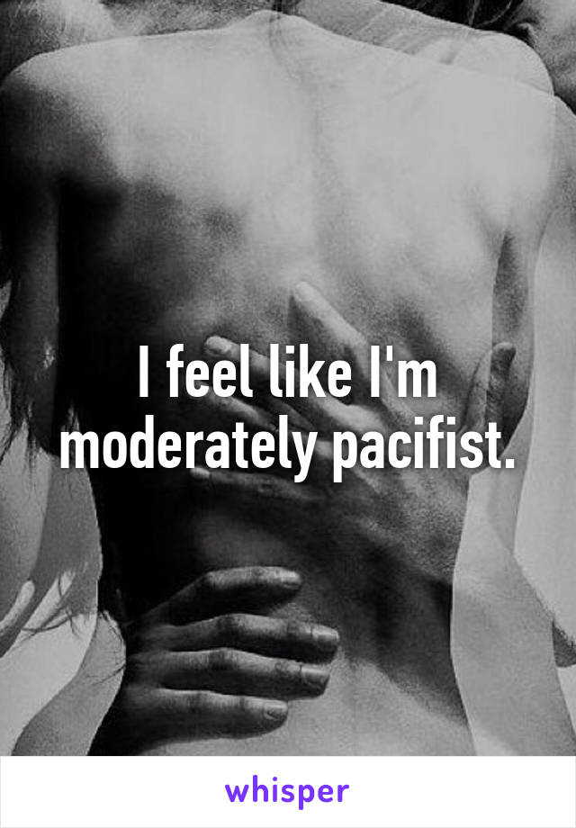 I feel like I'm moderately pacifist.