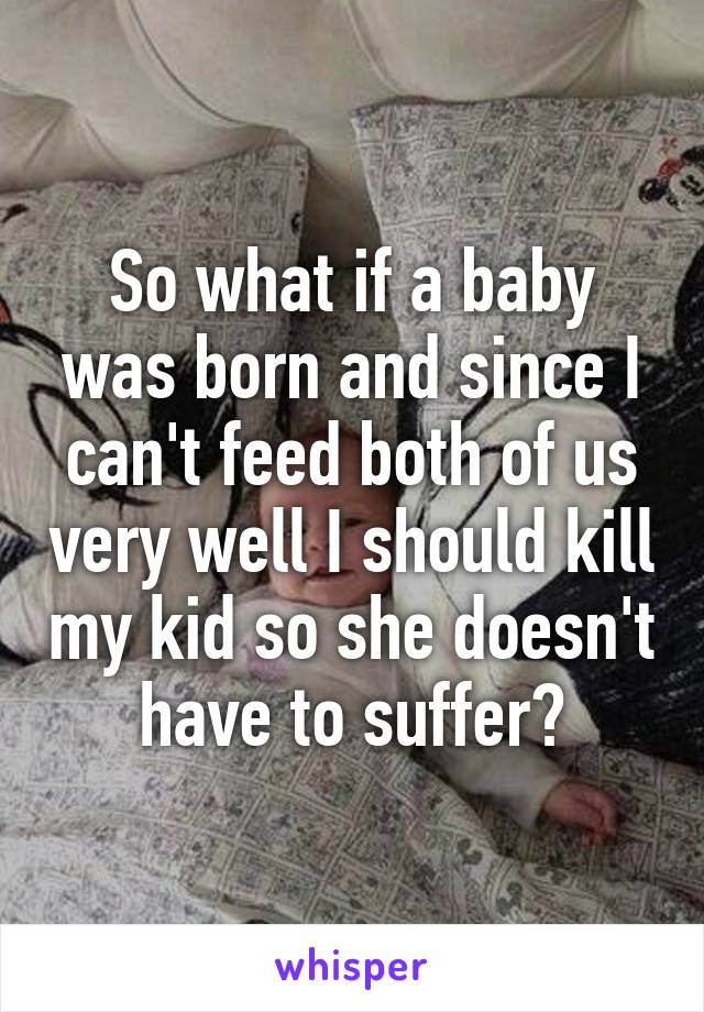 So what if a baby was born and since I can't feed both of us very well I should kill my kid so she doesn't have to suffer?