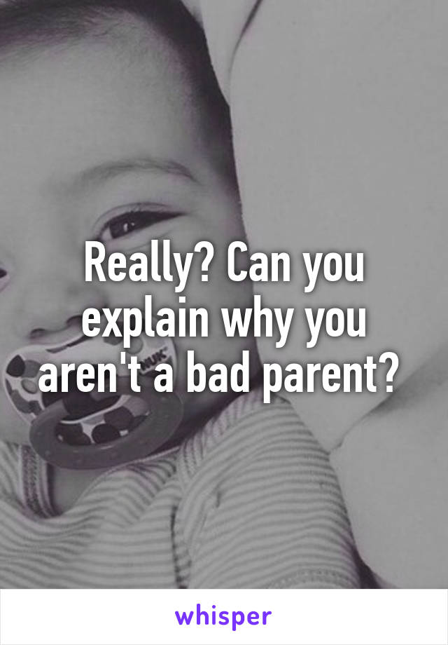 Really? Can you explain why you aren't a bad parent? 