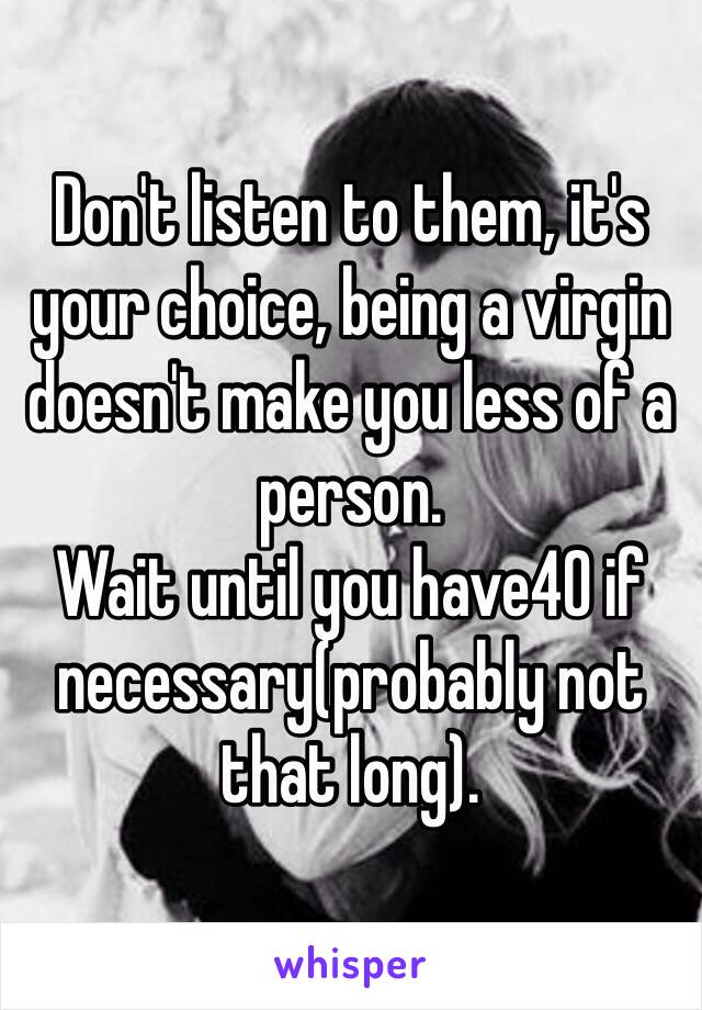 Don't listen to them, it's your choice, being a virgin doesn't make you less of a person. 
Wait until you have40 if necessary(probably not that long).