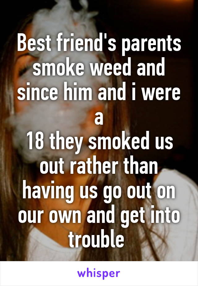 Best friend's parents smoke weed and since him and i were a
18 they smoked us out rather than having us go out on our own and get into trouble 