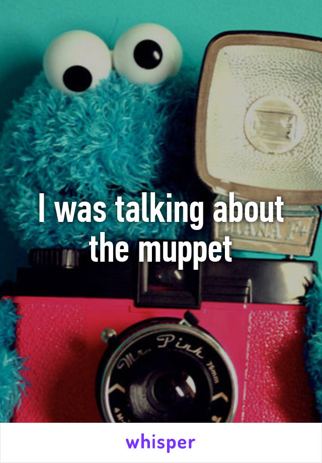 I was talking about the muppet