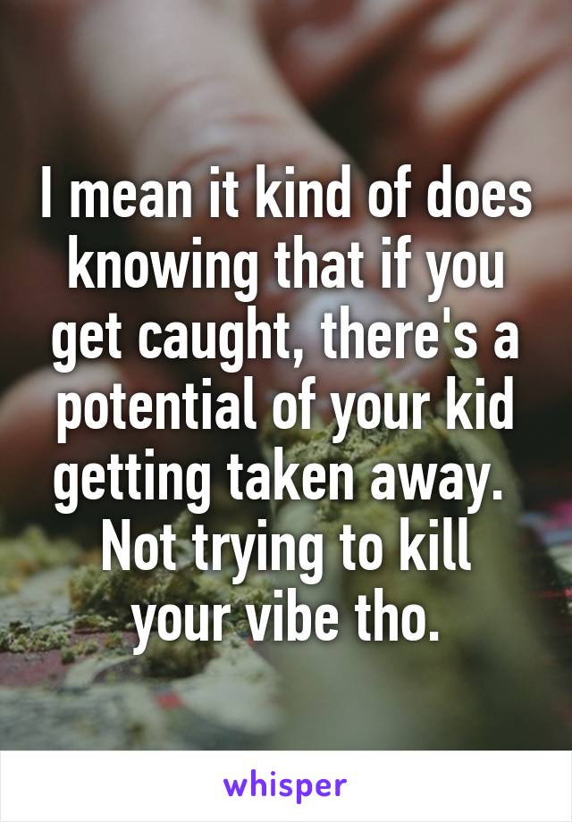 I mean it kind of does knowing that if you get caught, there's a potential of your kid getting taken away. 
Not trying to kill your vibe tho.