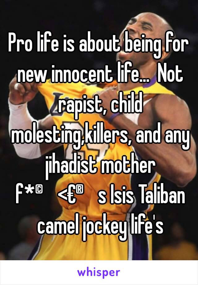 Pro life is about being for new innocent life...  Not rapist, child molesting,killers, and any jihadist mother f*©<€®s Isis Taliban camel jockey life's