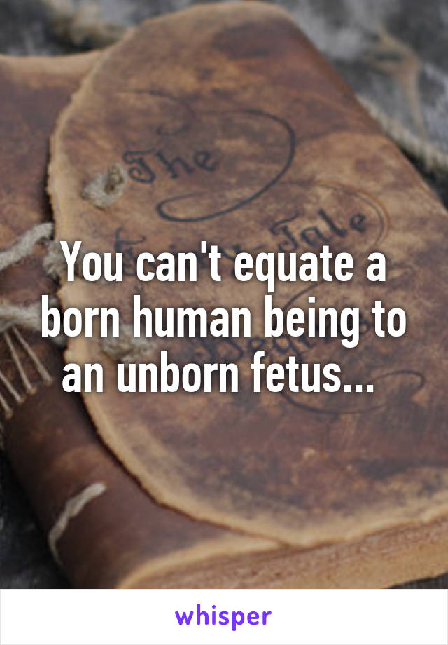 You can't equate a born human being to an unborn fetus... 