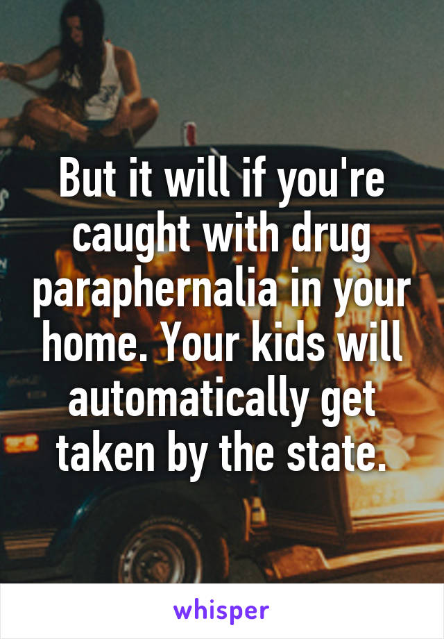 But it will if you're caught with drug paraphernalia in your home. Your kids will automatically get taken by the state.