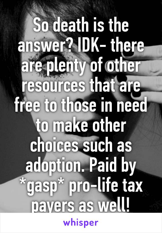 So death is the answer? IDK- there are plenty of other resources that are free to those in need to make other choices such as adoption. Paid by *gasp* pro-life tax payers as well!