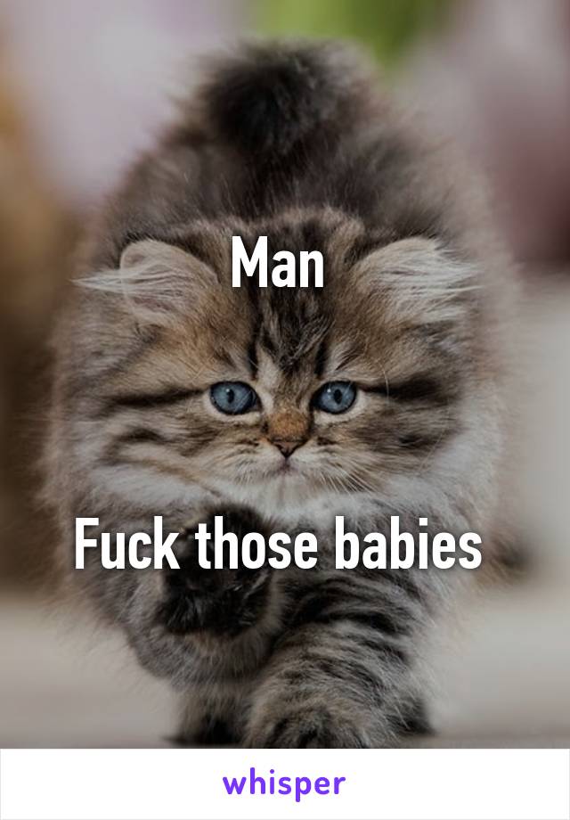 Man 



Fuck those babies 