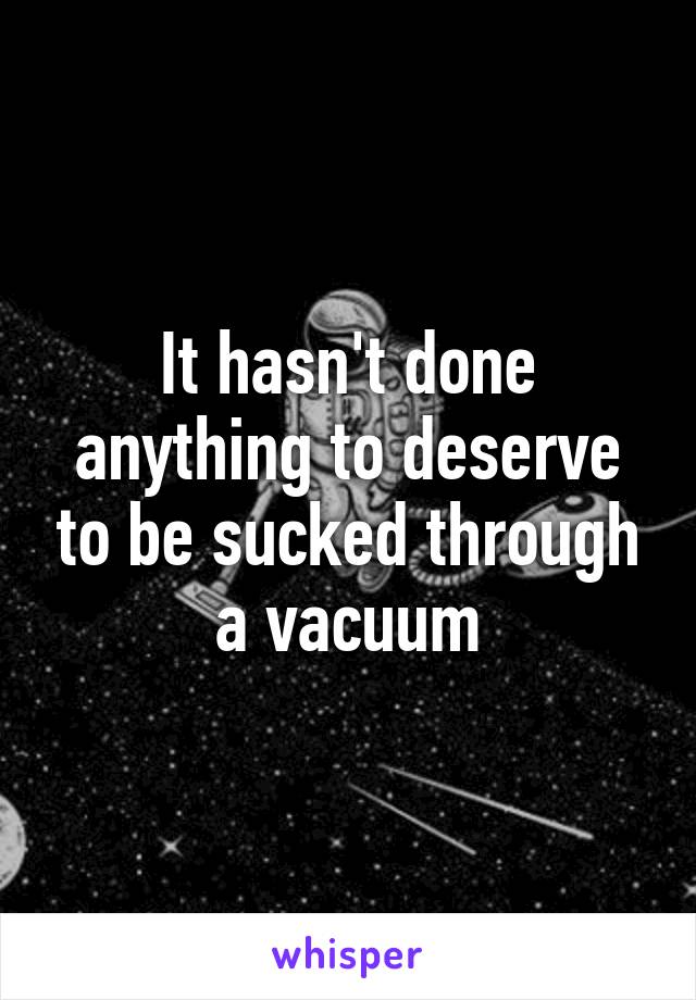 It hasn't done anything to deserve to be sucked through a vacuum