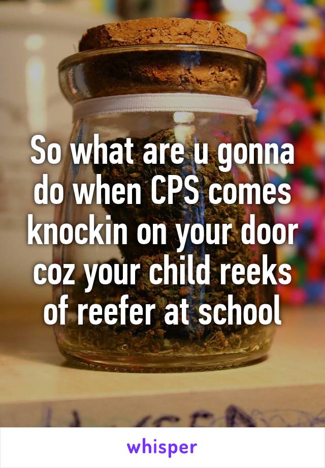 So what are u gonna do when CPS comes knockin on your door coz your child reeks of reefer at school