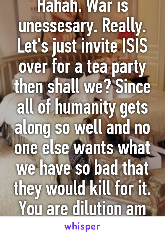 Hahah. War is unessesary. Really. Let's just invite ISIS over for a tea party then shall we? Since all of humanity gets along so well and no one else wants what we have so bad that they would kill for it. You are dilution am and spoiled. 