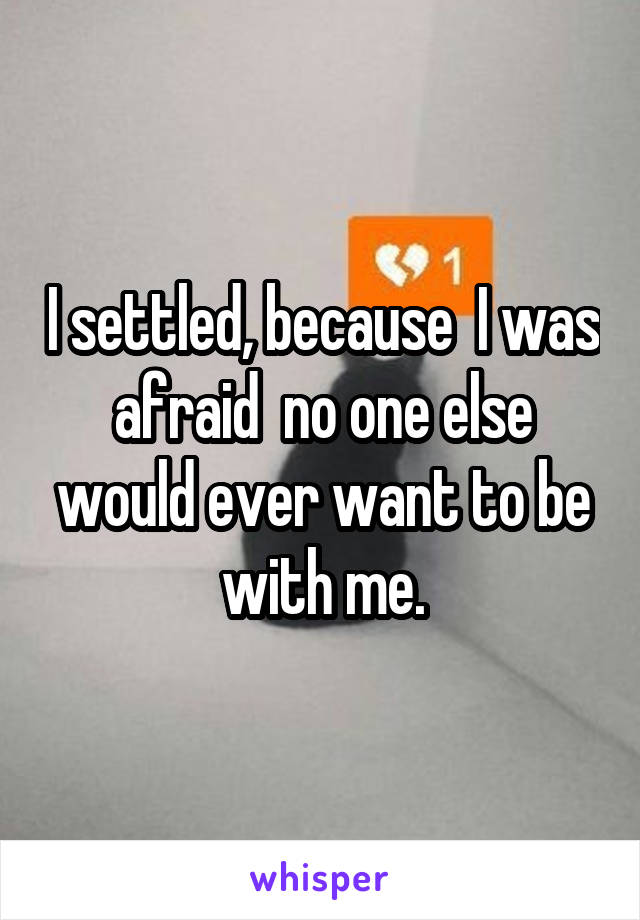 I settled, because  I was afraid  no one else would ever want to be with me.