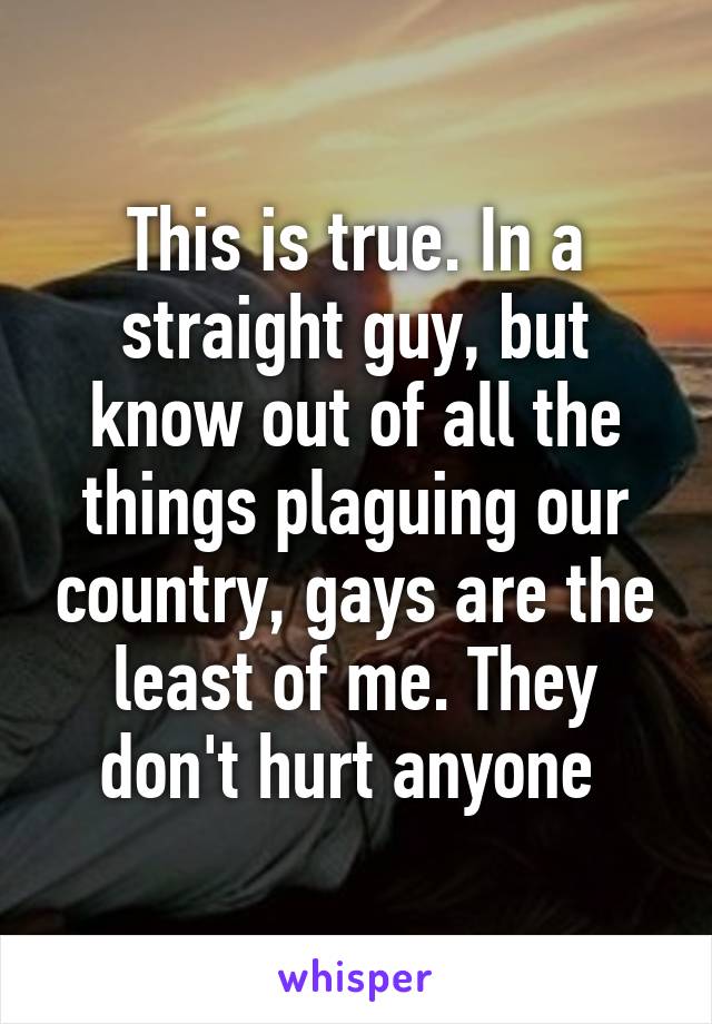 This is true. In a straight guy, but know out of all the things plaguing our country, gays are the least of me. They don't hurt anyone 