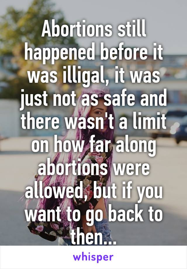 Abortions still happened before it was illigal, it was just not as safe and there wasn't a limit on how far along abortions were allowed, but if you want to go back to then...