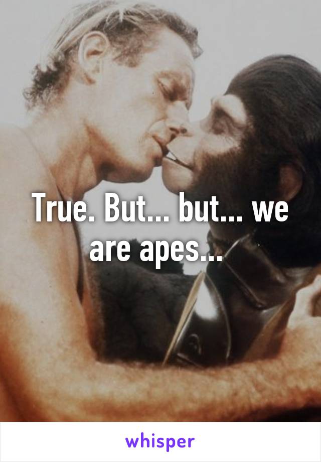 True. But... but... we are apes... 