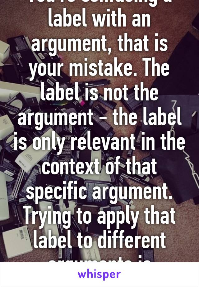 You're confusing a label with an argument, that is your mistake. The label is not the argument - the label is only relevant in the context of that specific argument. Trying to apply that label to different arguments is dishonest. 