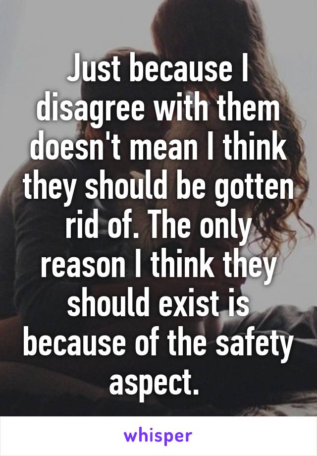 Just because I disagree with them doesn't mean I think they should be gotten rid of. The only reason I think they should exist is because of the safety aspect. 