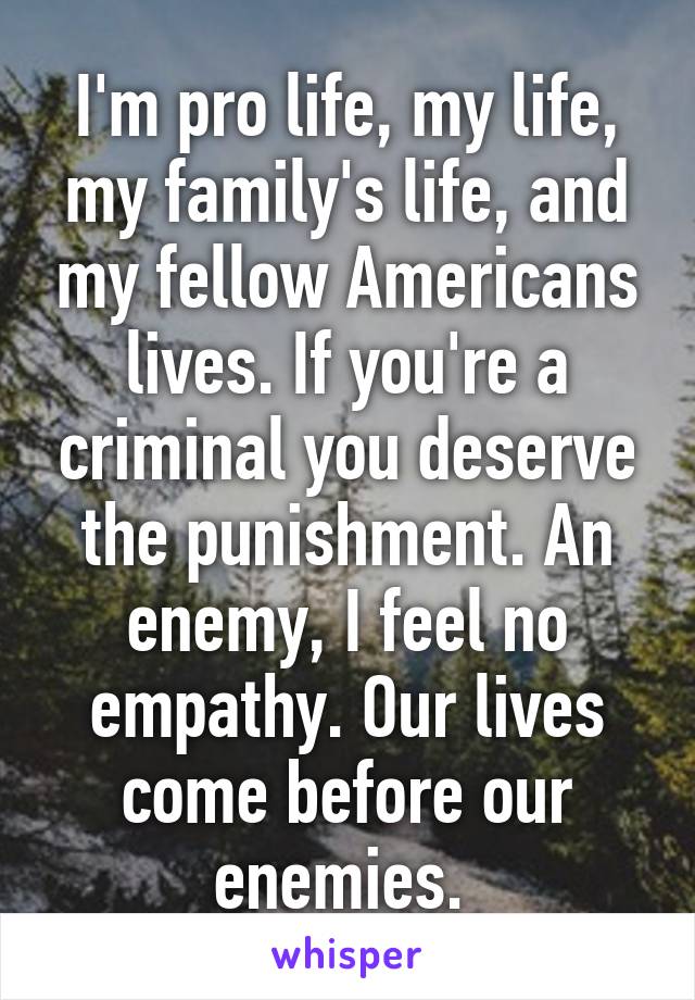 I'm pro life, my life, my family's life, and my fellow Americans lives. If you're a criminal you deserve the punishment. An enemy, I feel no empathy. Our lives come before our enemies. 