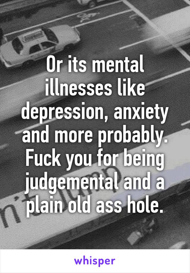 Or its mental illnesses like depression, anxiety and more probably. Fuck you for being judgemental and a plain old ass hole.