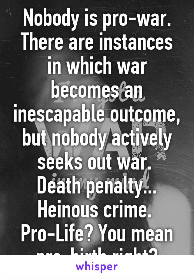 Nobody is pro-war. There are instances in which war becomes an inescapable outcome, but nobody actively seeks out war. 
Death penalty... Heinous crime. 
Pro-Life? You mean pro-birth right?