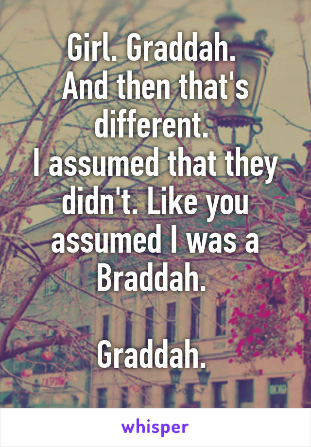 Girl. Graddah. 
And then that's different. 
I assumed that they didn't. Like you assumed I was a Braddah. 

Graddah. 
