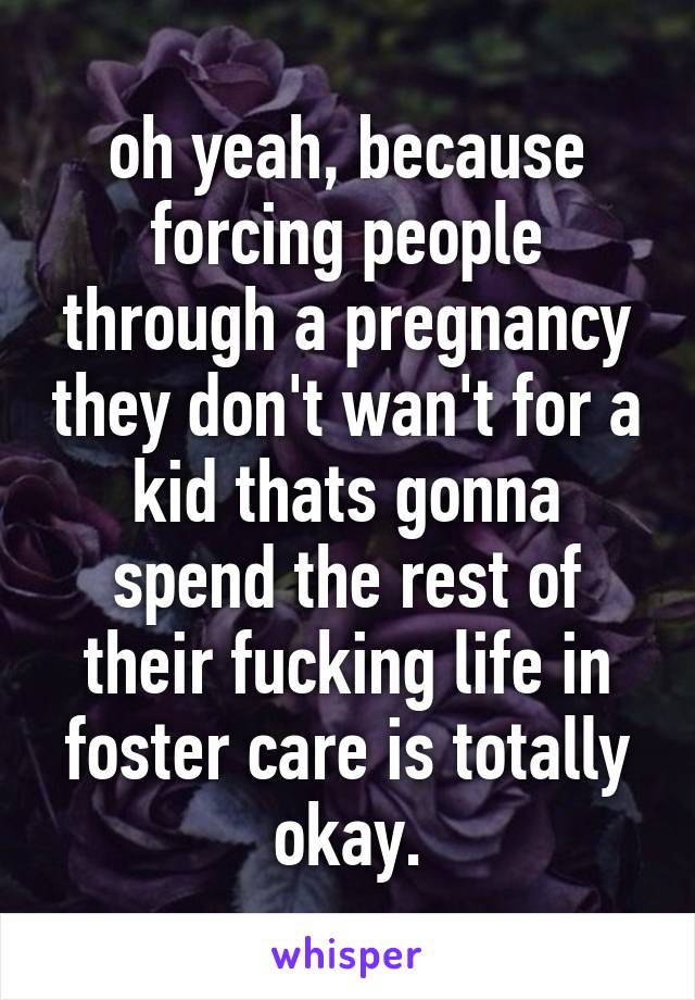 oh yeah, because forcing people through a pregnancy they don't wan't for a kid thats gonna spend the rest of their fucking life in foster care is totally okay.