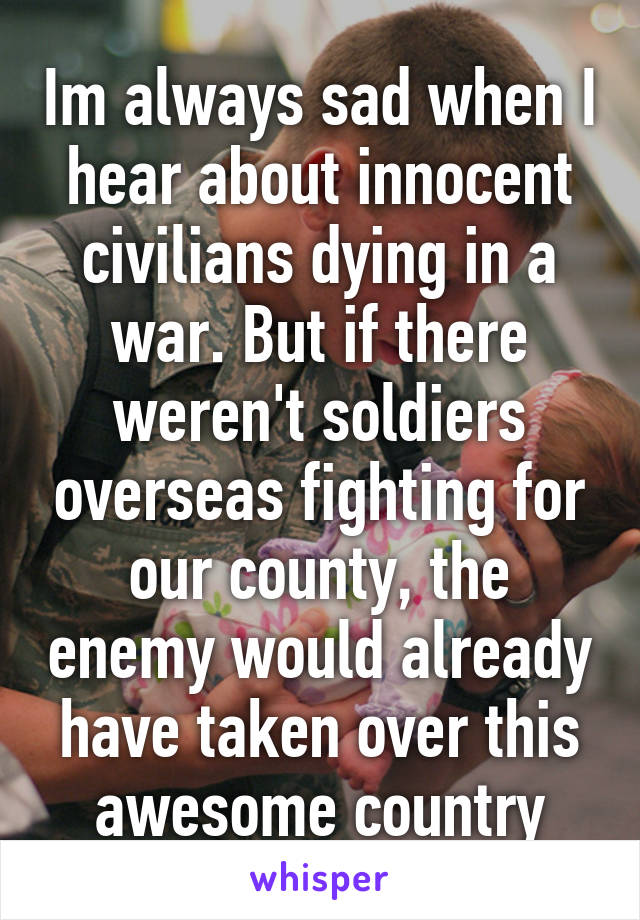 Im always sad when I hear about innocent civilians dying in a war. But if there weren't soldiers overseas fighting for our county, the enemy would already have taken over this awesome country