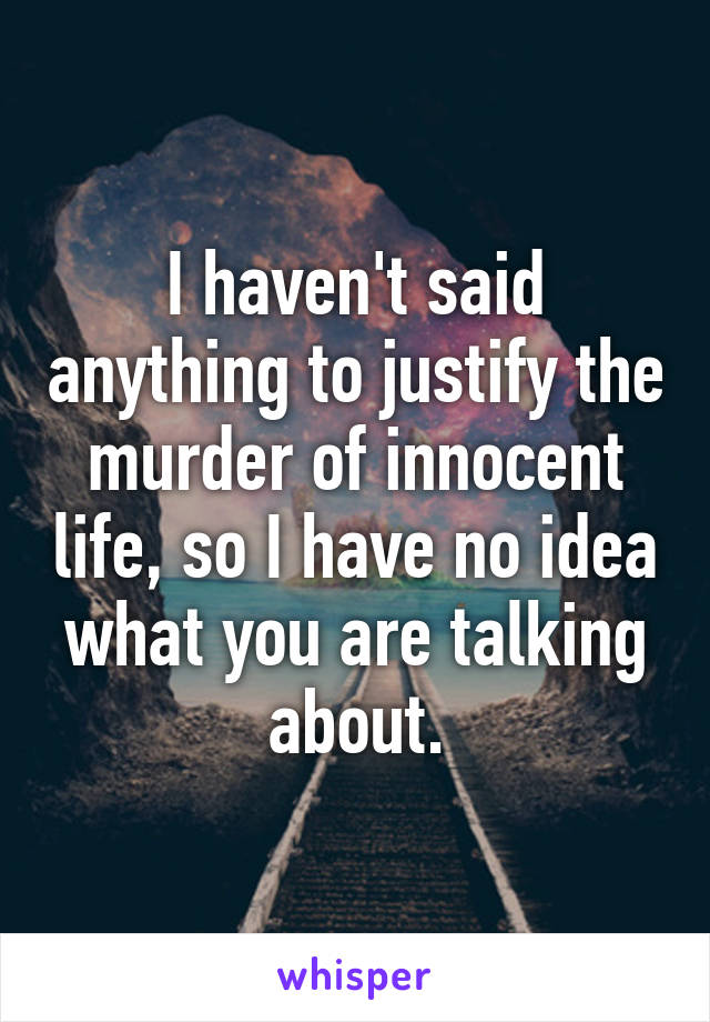 I haven't said anything to justify the murder of innocent life, so I have no idea what you are talking about.