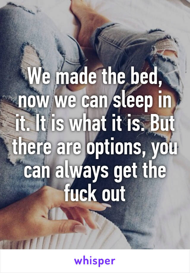 We made the bed, now we can sleep in it. It is what it is. But there are options, you can always get the fuck out