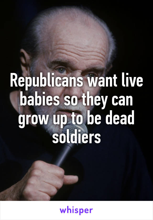 Republicans want live babies so they can grow up to be dead soldiers