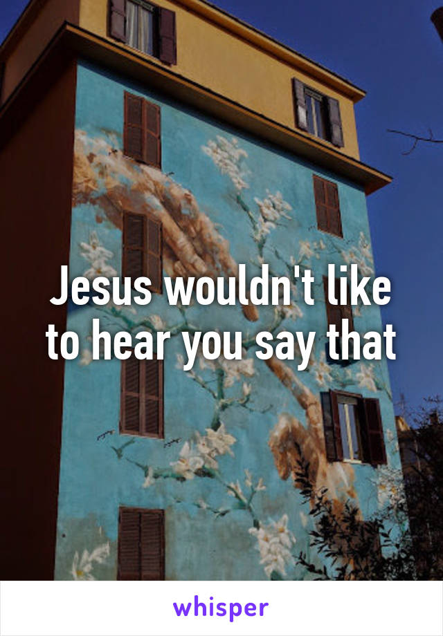 Jesus wouldn't like to hear you say that