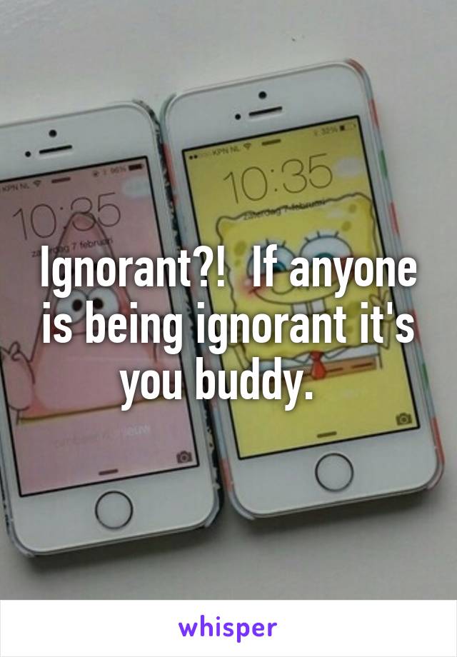 Ignorant?!  If anyone is being ignorant it's you buddy.  