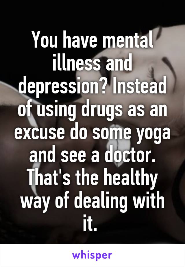 You have mental illness and depression? Instead of using drugs as an excuse do some yoga and see a doctor. That's the healthy way of dealing with it. 