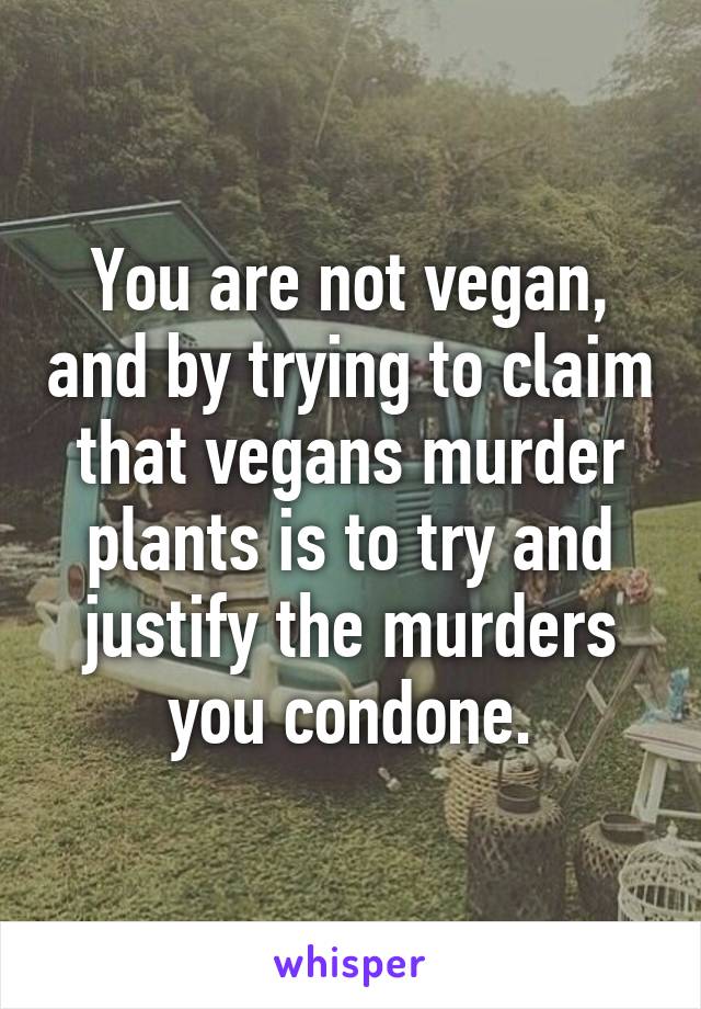 You are not vegan, and by trying to claim that vegans murder plants is to try and justify the murders you condone.