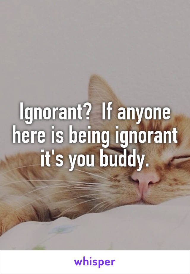 Ignorant?  If anyone here is being ignorant it's you buddy.