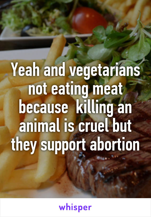 Yeah and vegetarians not eating meat because  killing an animal is cruel but they support abortion